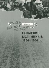 «Когда мы были молодые...». Док. дилогия. Кн. 1. Пермские целинники. 1954-1964 гг.